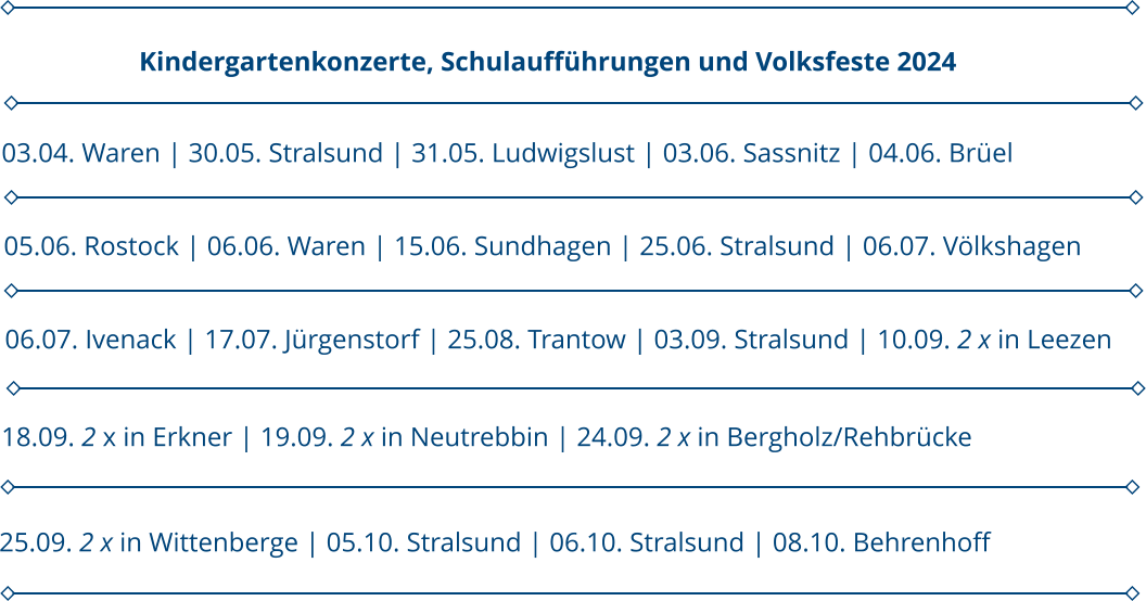 05.06. Rostock | 06.06. Waren | 15.06. Sundhagen | 25.06. Stralsund | 06.07. Völkshagen 03.04. Waren | 30.05. Stralsund | 31.05. Ludwigslust | 03.06. Sassnitz | 04.06. Brüel                      Kindergartenkonzerte, Schulaufführungen und Volksfeste 2024 06.07. Ivenack | 17.07. Jürgenstorf | 25.08. Trantow | 03.09. Stralsund | 10.09. 2 x in Leezen 18.09. 2 x in Erkner | 19.09. 2 x in Neutrebbin | 24.09. 2 x in Bergholz/Rehbrücke 25.09. 2 x in Wittenberge | 05.10. Stralsund | 06.10. Stralsund | 08.10. Behrenhoff