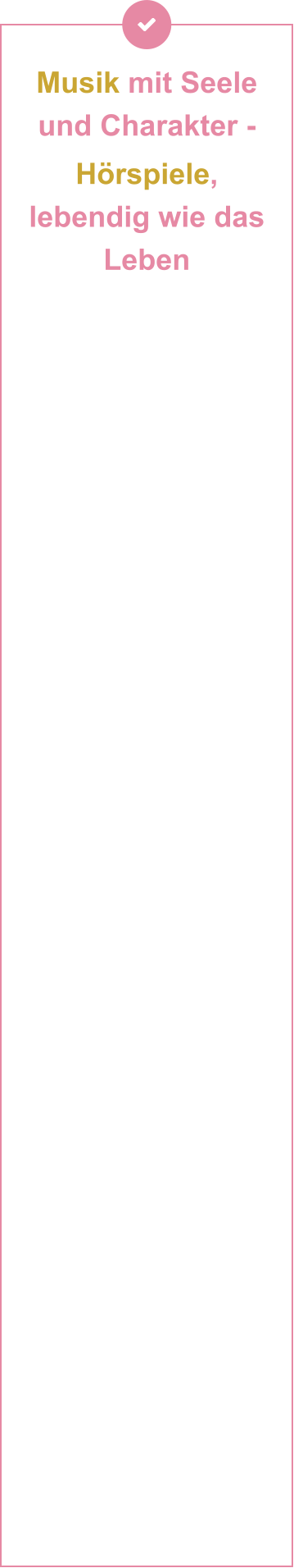 Musik mit Seele und Charakter -  Hörspiele, lebendig wie das Leben           Handgemachte Musik für Kinder: In einer Zeit, in der selbst Kinderlieder zunehmend von KI produziert werden, setzen Andrea Peters und Thomas Birkigt auf das Ursprüngliche: Mit Gitarre, Bass und vielen anderen Naturinstrumenten erschaffen sie Musik, die Authentizität und künstlerische Tiefe verbindet – einzigartig, unvergesslich und jenseits vorgefertigter Muster. In ihrem Tonstudio trifft dann Leidenschaft auf Technik – und wird zu Musik, die Kinder bewegt. Als erfahrene Singer-Songwriter und Musikproduzenten verbinden sie künstlerische Tiefe mit technischem Können auf ihren Instrumenten und an den Reglern ihres Studioequipments. Geprägt von der engen Zusammenarbeit mit Mentoren wie Branchenlegenden Wilfried »Toni« Dehn (RAMMSTEIN, Jennifer Rush) und Kurt Demmler (Ostrock), bringen sie ihre musikalische Handschrift in jedes Projekt ein und verbinden handwerkliche Meisterschaft mit modernster Studio-Technologie. Ob Vintage-Vibes oder Hightech-Sounds – es entstehen neue emotionale Klangwelten, die unter die Haut gehen. Mit viel Herzblut produzieren beide ihre Musik für Film- und Theaterprojekte – innovativ & grenzenlos. Zudem entstehen hier auch die spannenden Hörspiele für Kinder.